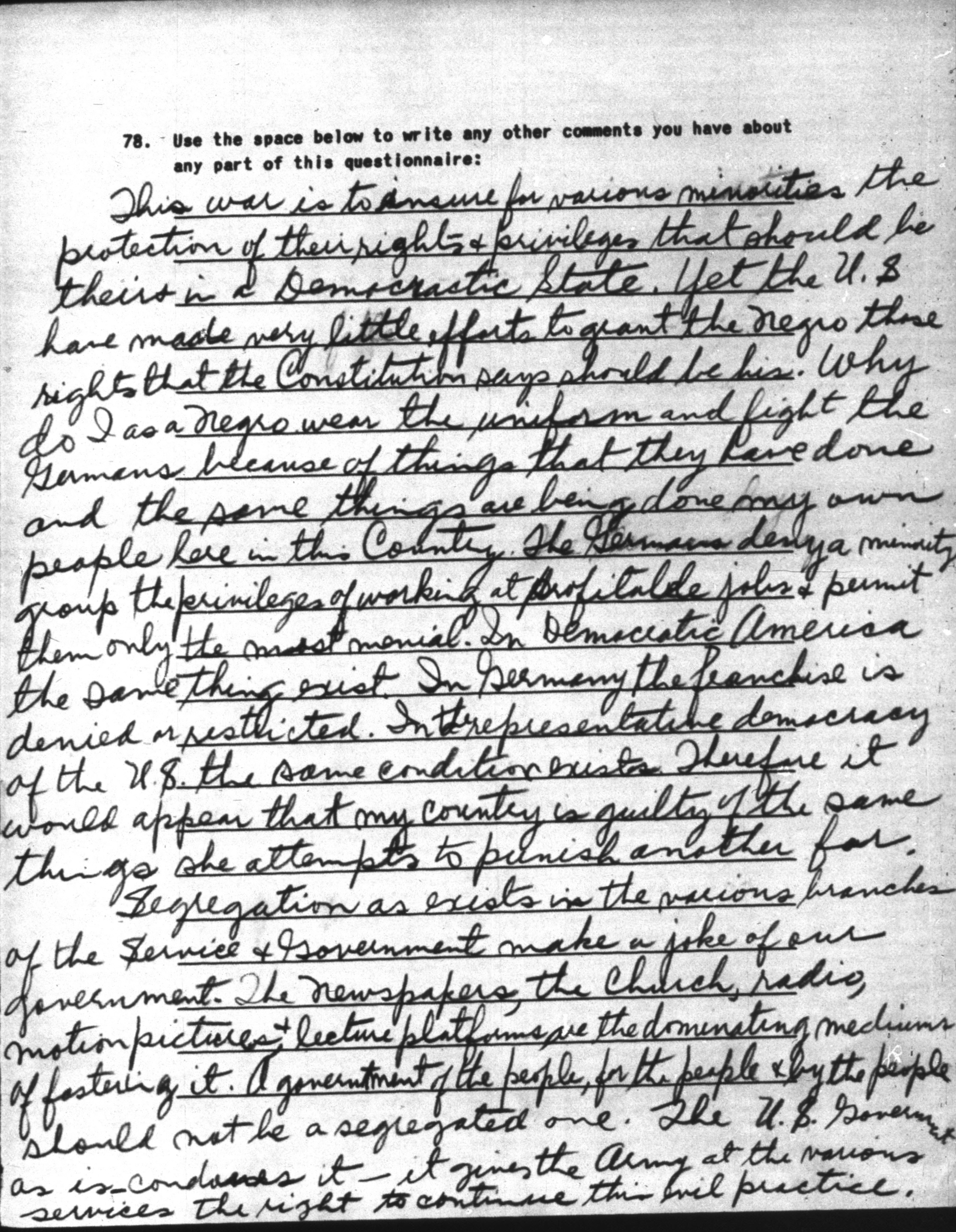 Image of a scanned document. The document contains a handwritten response to S32N survey question 78 which reads &ldquo;Use the space provided to write any other comments you have about any part of this questionnaire.&rdquo; The response says: &ldquo;This war is to insure for various minorities the protection of their rights + privileges that should be theirs in a Democratic State. Yet the U.S have made very little efforts to grant the Negro those rights that the Constitution says should be his. Why do I as a Negro wear the uniform and fight the Germans because of things that they have done and the same things are being done my own people here in this Country. The Germans deny a minority group the privileges of working at profitable jobs + permit them only the most menial. In Democratic America the same thing exist. In Germany the franchise is denied or restricted. In the representative democracy of the U.S. the same condition exists. Therefore it would appear that my country is guilty of the same things she attempts to punish another for. Segregation as exists in the various branches of the Service + Government make a joke of our government. The Newspapers, the Church, radio, motion pictures + lecture platforms are the dominating mediums of fostering it. A government of the people, for the people + by the people should not be a segregated one. The U.S. Government as is condones it - it gives the Army at the various services the right to continue this evil practice.&rdquo;