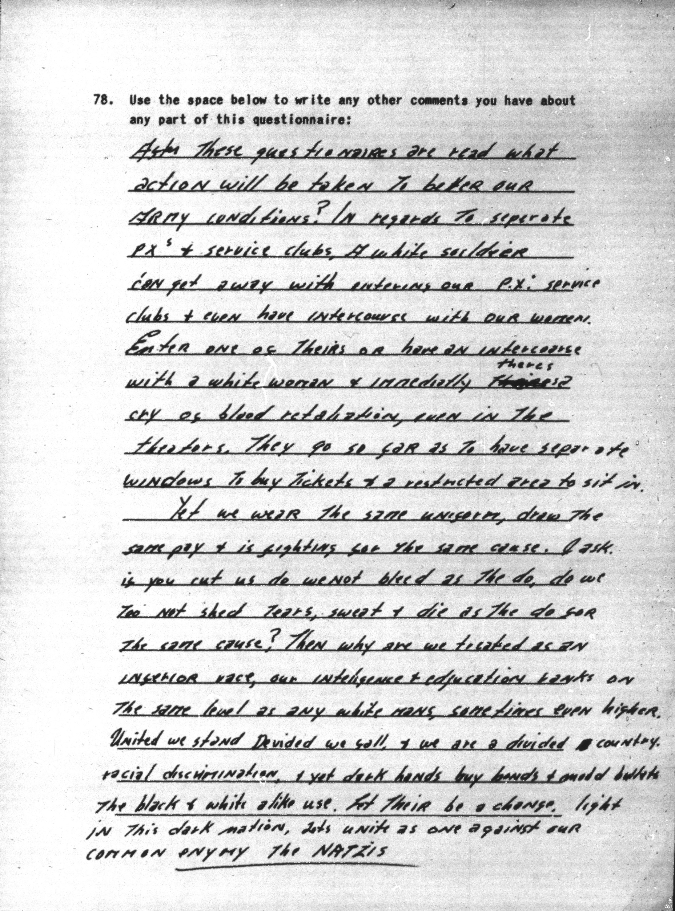 Image of a scanned document. The document contains a handwritten response to S32N survey question 78 which reads &ldquo;Use the space provided to write any other comments you have about any part of this questionnaire.&rdquo; The response says: &ldquo;After these questionaires are read what action will be taken to better our army conditions? In regards to seperate PX&rsquo;s [Post Exchanges] & service clubs, a white soldier can get away with entering our P.X.s [Post Exchanges] and service clubs & event have intercourse with our women. Enter one of theirs or have an intercours with a white woman & immediatly their theres is cry of blood retaliation, even in the theaters. They go so far as to have separate windows to buy tickets & a restricted area to sit in. Yet we wear the same uniform, draw the same pay & is fighting for the same cause. I ask if you cut us do we not bleed as the do, do we too not shed tears, sweat & die as the do for the same cause? Then why are we treated as an inferior race, our inteligence & education ranks on the same level as any white mans, sometimes even higher. United we stand Devided we fall, & we are a divided  country. racial discrimination & yet dark hands buy bonds & mold bullets the black and white alike use. let their be a change, light in this dark nation. lets unite as one against our common enymy [enemy] the NATZIS.”